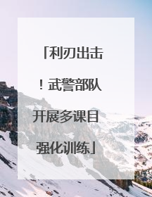 利刃出击！武警部队开展多课目强化训练