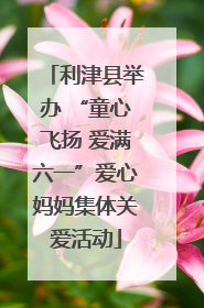 利津县举办 “童心飞扬 爱满六一”爱心妈妈集体关爱活动