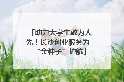 助力大学生敢为人先！长沙创业服务为“金种子”护航