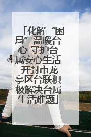 化解“困局”温暖台心 守护台属安心生活 开封市龙亭区台联积极解决台属生活难题