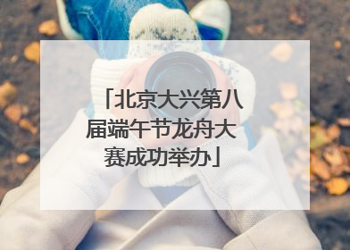 北京大兴第八届端午节龙舟大赛成功举办