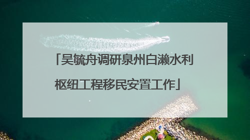 吴毓舟调研泉州白濑水利枢纽工程移民安置工作