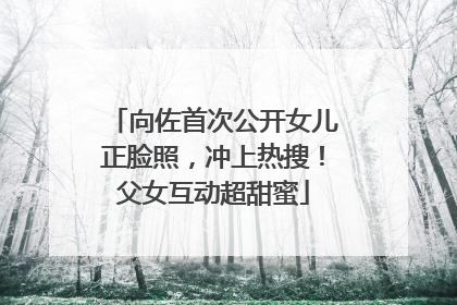 向佐首次公开女儿正脸照，冲上热搜！父女互动超甜蜜