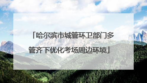 哈尔滨市城管环卫部门多管齐下优化考场周边环境