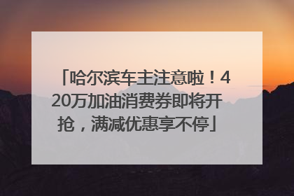 哈尔滨车主注意啦！420万加油消费券即将开抢，满减优惠享不停