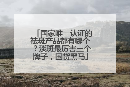 国家唯一认证的祛斑产品都有哪个？淡斑最厉害三个牌子，国货黑马