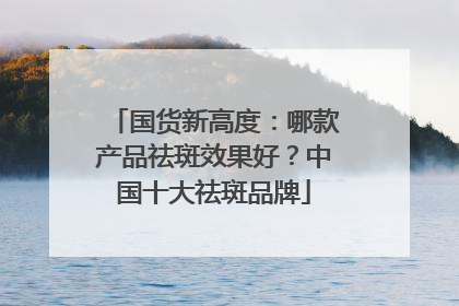 国货新高度：哪款产品祛斑效果好？中国十大祛斑品牌