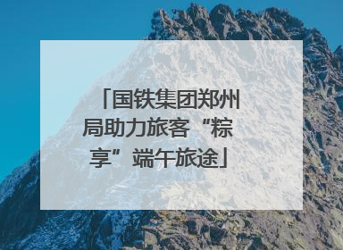 国铁集团郑州局助力旅客“粽享”端午旅途