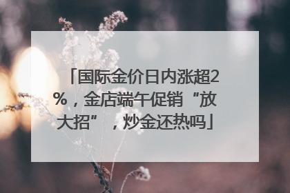 国际金价日内涨超2%，金店端午促销“放大招”，炒金还热吗