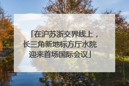 在沪苏浙交界线上，长三角新地标方厅水院迎来首场国际会议