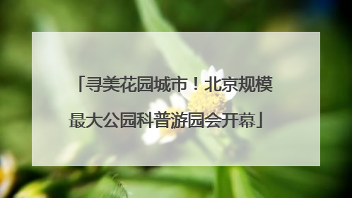 寻美花园城市！北京规模最大公园科普游园会开幕