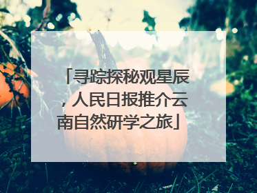 寻踪探秘观星辰，人民日报推介云南自然研学之旅