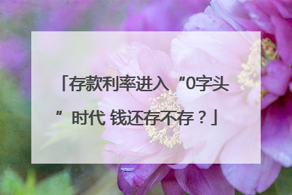 存款利率进入“0字头”时代 钱还存不存？