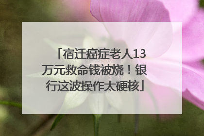宿迁癌症老人13万元救命钱被烧！银行这波操作太硬核