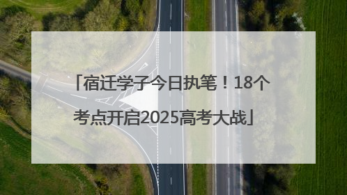 宿迁学子今日执笔！18个考点开启2025高考大战