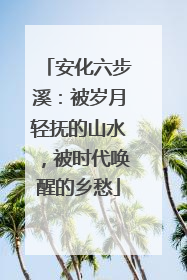 安化六步溪：被岁月轻抚的山水，被时代唤醒的乡愁