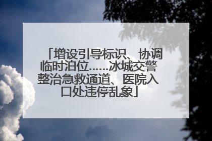 增设引导标识、协调临时泊位……冰城交警整治急救通道、医院入口处违停乱象