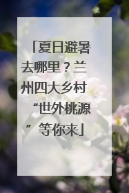 夏日避暑去哪里？兰州四大乡村“世外桃源”等你来