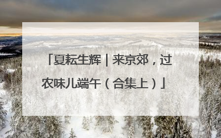 夏耘生辉｜来京郊，过农味儿端午（合集上）