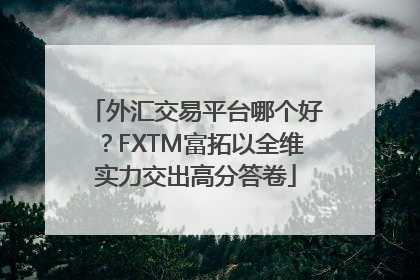外汇交易平台哪个好？FXTM富拓以全维实力交出高分答卷