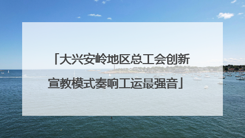 大兴安岭地区总工会创新宣教模式奏响工运最强音