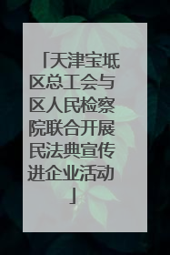 天津宝坻区总工会与区人民检察院联合开展民法典宣传进企业活动