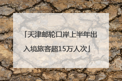 天津邮轮口岸上半年出入境旅客超15万人次
