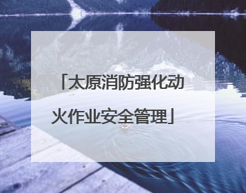 太原消防强化动火作业安全管理