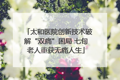 太和医院创新技术破解“双痛”困局 七旬老人重获无痛人生