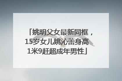 姚明父女最新同框，15岁女儿姚沁蕾身高1米9赶超成年男性