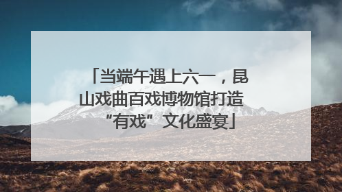 当端午遇上六一，昆山戏曲百戏博物馆打造“有戏”文化盛宴