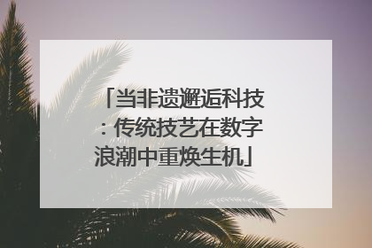 当非遗邂逅科技：传统技艺在数字浪潮中重焕生机