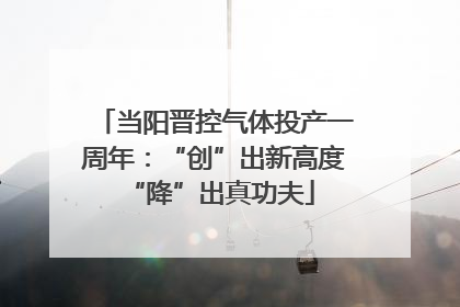 当阳晋控气体投产一周年：“创”出新高度 “降”出真功夫