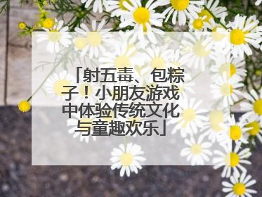 射五毒、包粽子！小朋友游戏中体验传统文化与童趣欢乐