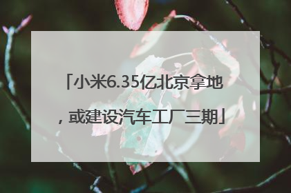 小米6.35亿北京拿地，或建设汽车工厂三期