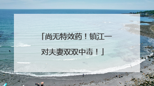 尚无特效药！镇江一对夫妻双双中毒！