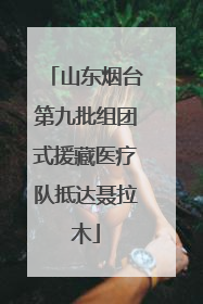 山东烟台第九批组团式援藏医疗队抵达聂拉木
