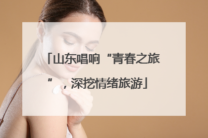 山东唱响“青春之旅”，深挖情绪旅游