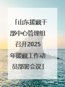 山东援藏干部中心管理组召开2025年援藏工作动员部署会议