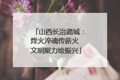 山西长治潞城：烽火淬魂传薪火 文明聚力绘振兴