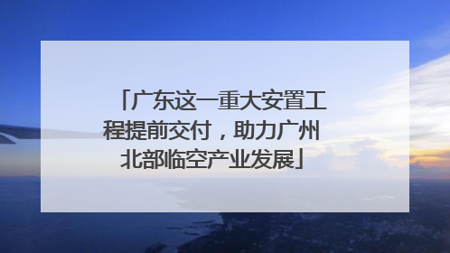广东这一重大安置工程提前交付，助力广州北部临空产业发展