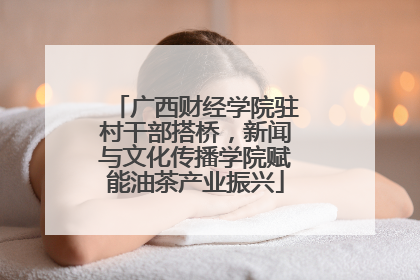 广西财经学院驻村干部搭桥，新闻与文化传播学院赋能油茶产业振兴