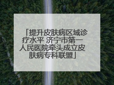 提升皮肤病区域诊疗水平 济宁市第一人民医院牵头成立皮肤病专科联盟