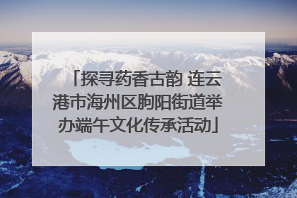 探寻药香古韵 连云港市海州区朐阳街道举办端午文化传承活动