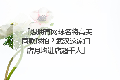 想拥有网球名将高芙同款球拍？武汉这家门店月均进店超千人