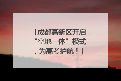 成都高新区开启“空地一体”模式，为高考护航！