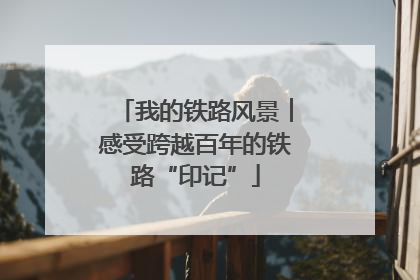 我的铁路风景︱感受跨越百年的铁路“印记”