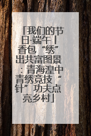 我们的节日·端午丨香包“绣”出共富图景：青海湟中青绣竞技“针”功夫点亮乡村