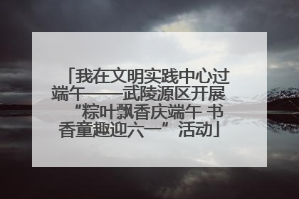 我在文明实践中心过端午——武陵源区开展“粽叶飘香庆端午 书香童趣迎六一”活动