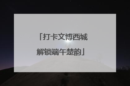 打卡文博西城 解锁端午楚韵